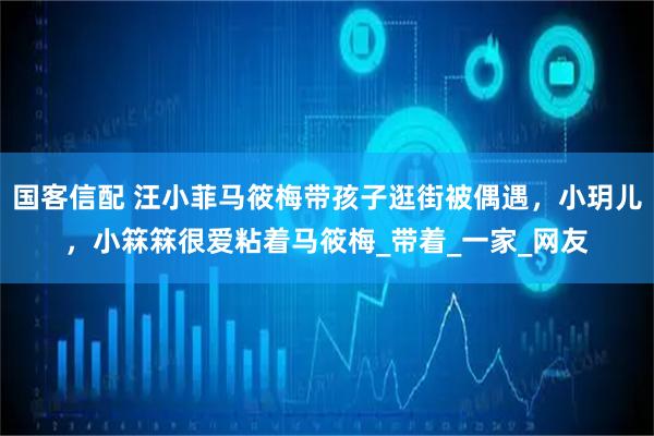 国客信配 汪小菲马筱梅带孩子逛街被偶遇,小玥儿,小箖箖很爱粘着马筱梅_带着_一家_网友