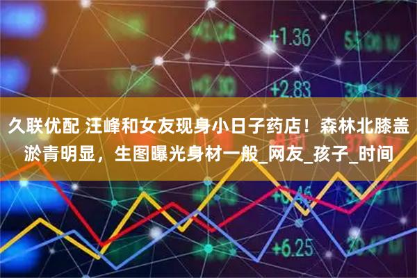 久联优配 汪峰和女友现身小日子药店！森林北膝盖淤青明显，生图曝光身材一般_网友_孩子_时间