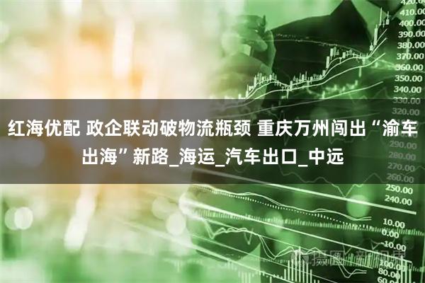 红海优配 政企联动破物流瓶颈 重庆万州闯出“渝车出海”新路_海运_汽车出口_中远