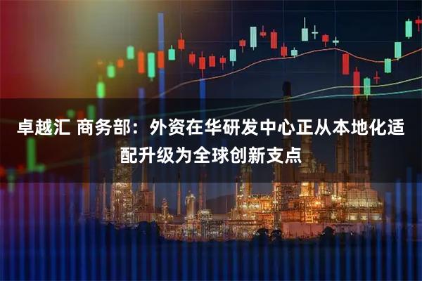 卓越汇 商务部：外资在华研发中心正从本地化适配升级为全球创新支点