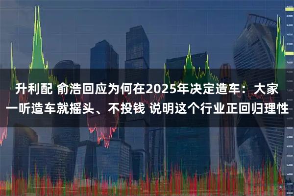 升利配 俞浩回应为何在2025年决定造车：大家一听造车就摇头、不投钱 说明这个行业正回归理性