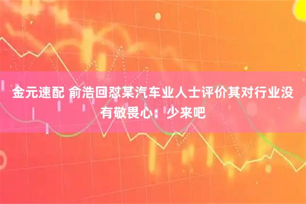 金元速配 俞浩回怼某汽车业人士评价其对行业没有敬畏心：少来吧
