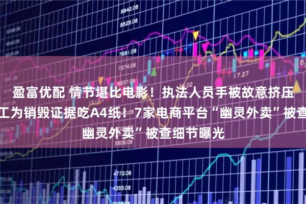 盈富优配 情节堪比电影！执法人员手被故意挤压骨折，员工为销毁证据吃A4纸！7家电商平台“幽灵外卖”被查细节曝光