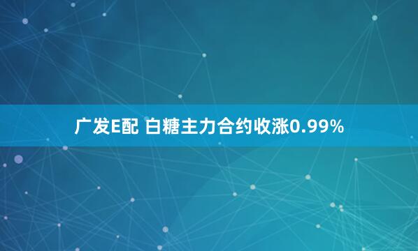 广发E配 白糖主力合约收涨0.99%