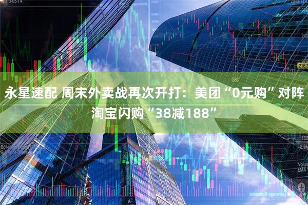 永星速配 周末外卖战再次开打：美团“0元购”对阵淘宝闪购“38减188”