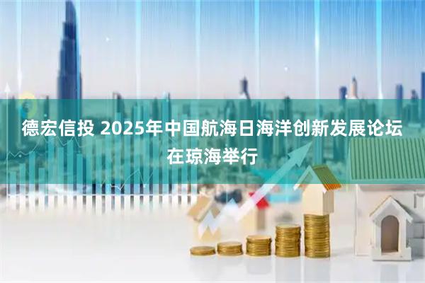 德宏信投 2025年中国航海日海洋创新发展论坛在琼海举行