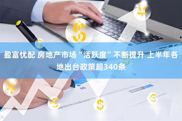 盈富忧配 房地产市场“活跃度”不断提升 上半年各地出台政策超340条