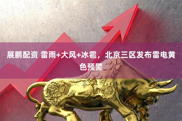 展鹏配资 雷雨+大风+冰雹，北京三区发布雷电黄色预警