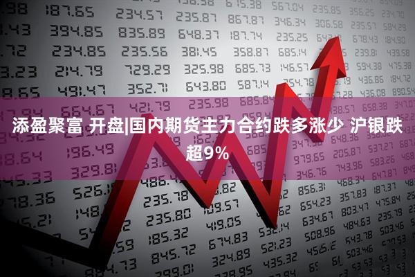 添盈聚富 开盘|国内期货主力合约跌多涨少 沪银跌超9%