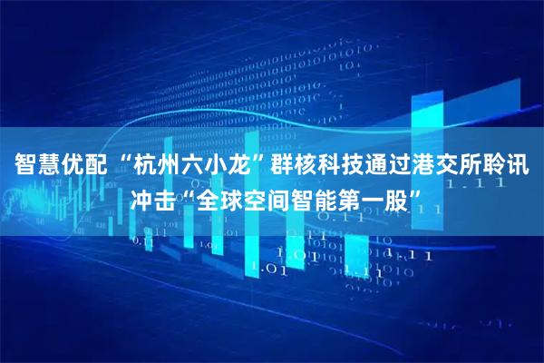 智慧优配 “杭州六小龙”群核科技通过港交所聆讯 冲击“全球空间智能第一股”