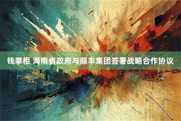钱掌柜 海南省政府与顺丰集团签署战略合作协议