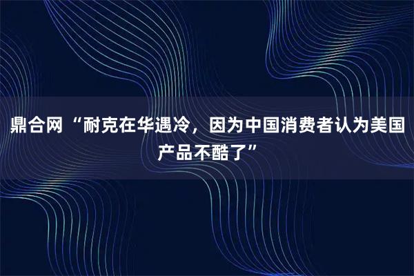 鼎合网 “耐克在华遇冷，因为中国消费者认为美国产品不酷了”