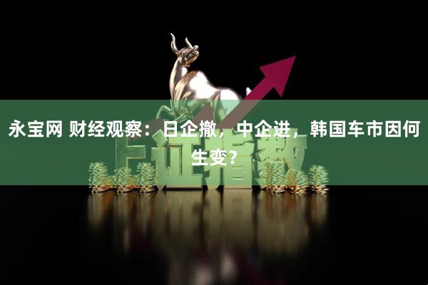 永宝网 财经观察：日企撤，中企进，韩国车市因何生变？