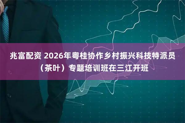 兆富配资 2026年粤桂协作乡村振兴科技特派员（茶叶）专题培训班在三江开班