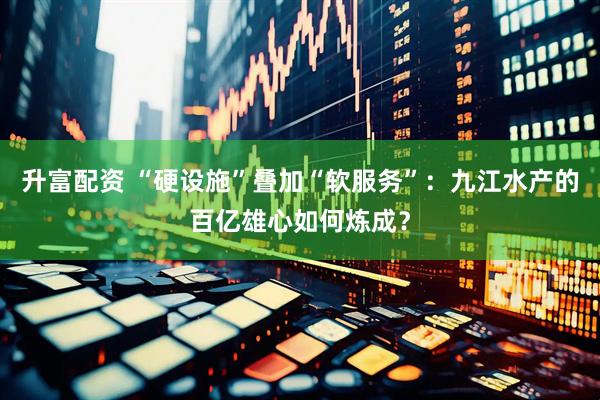 升富配资 “硬设施”叠加“软服务”：九江水产的百亿雄心如何炼成？