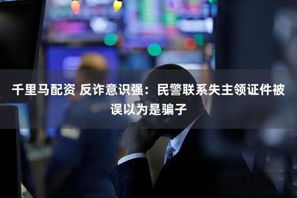 千里马配资 反诈意识强：民警联系失主领证件被误以为是骗子