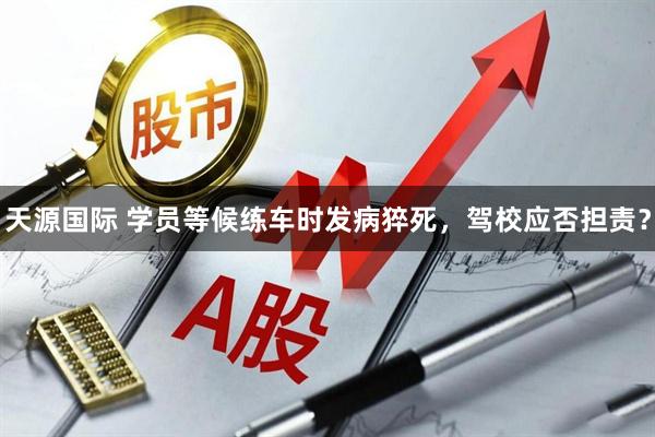 天源国际 学员等候练车时发病猝死,驾校应否担责?