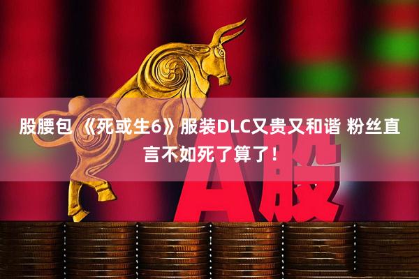股腰包 《死或生6》服装DLC又贵又和谐 粉丝直言不如死了算了！
