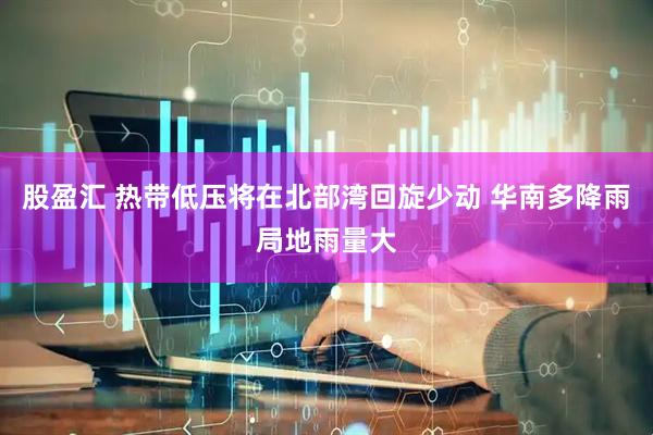 股盈汇 热带低压将在北部湾回旋少动 华南多降雨局地雨量大