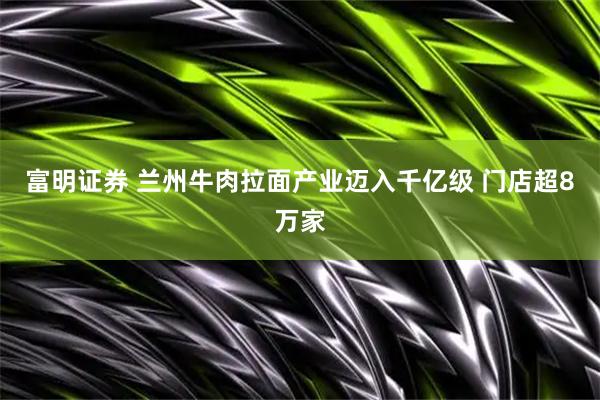 富明证券 兰州牛肉拉面产业迈入千亿级 门店超8万家