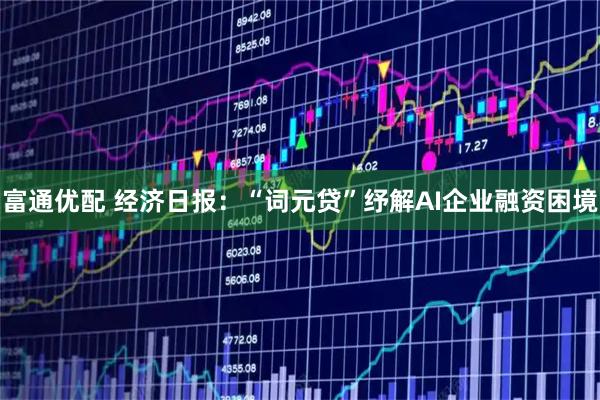 富通优配 经济日报：“词元贷”纾解AI企业融资困境