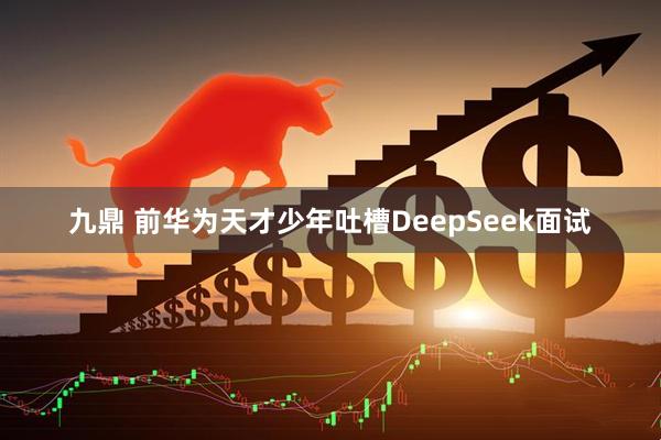 九鼎 前华为天才少年吐槽DeepSeek面试