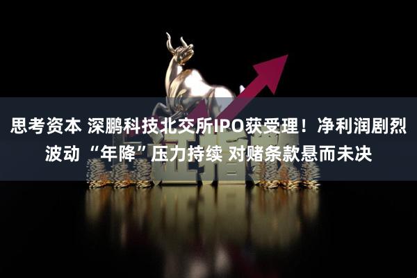 思考资本 深鹏科技北交所IPO获受理！净利润剧烈波动 “年降”压力持续 对赌条款悬而未决