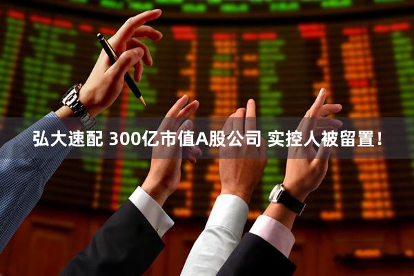 弘大速配 300亿市值A股公司 实控人被留置！